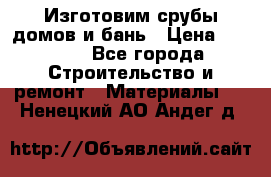  Изготовим срубы домов и бань › Цена ­ 1 000 - Все города Строительство и ремонт » Материалы   . Ненецкий АО,Андег д.